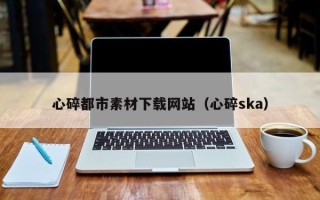 四川心碎都市素材下载网站（心碎ska）